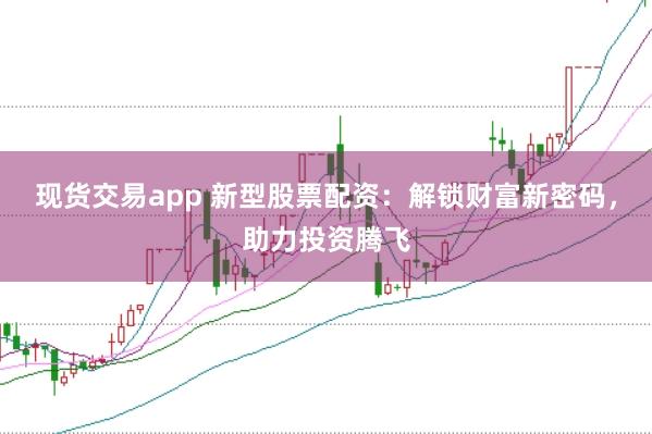 现货交易app 新型股票配资：解锁财富新密码，助力投资腾飞