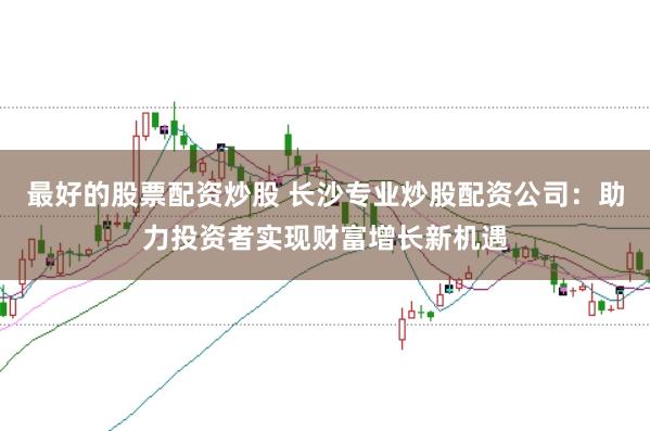 最好的股票配资炒股 长沙专业炒股配资公司：助力投资者实现财富增长新机遇
