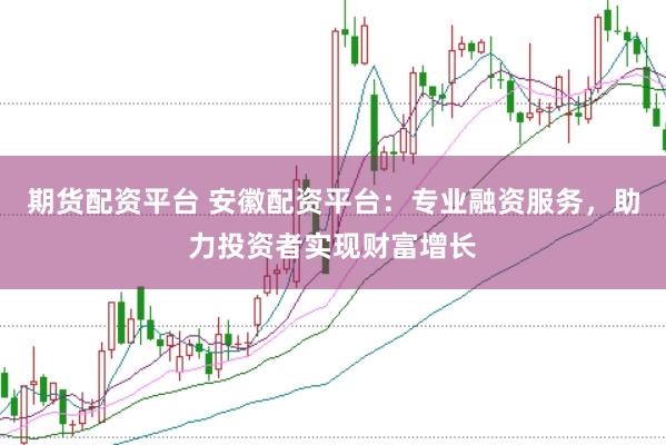 期货配资平台 安徽配资平台：专业融资服务，助力投资者实现财富增长