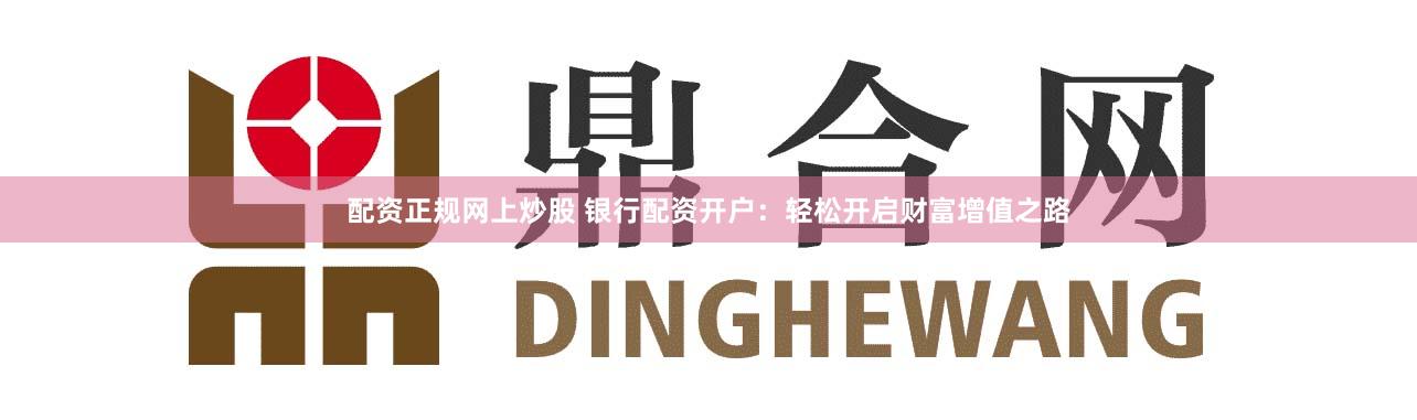 配资正规网上炒股 银行配资开户：轻松开启财富增值之路