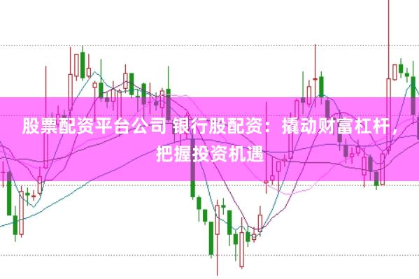 股票配资平台公司 银行股配资：撬动财富杠杆，把握投资机遇
