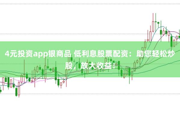 4元投资app银商品 低利息股票配资：助您轻松炒股，放大收益！