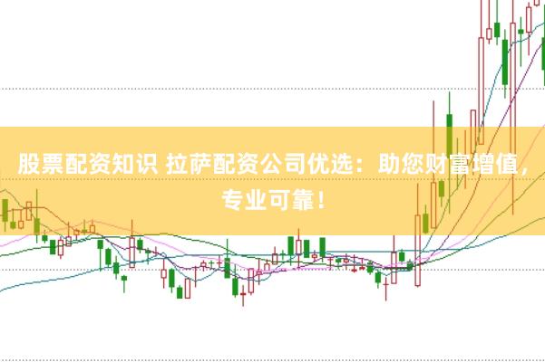 股票配资知识 拉萨配资公司优选：助您财富增值，专业可靠！