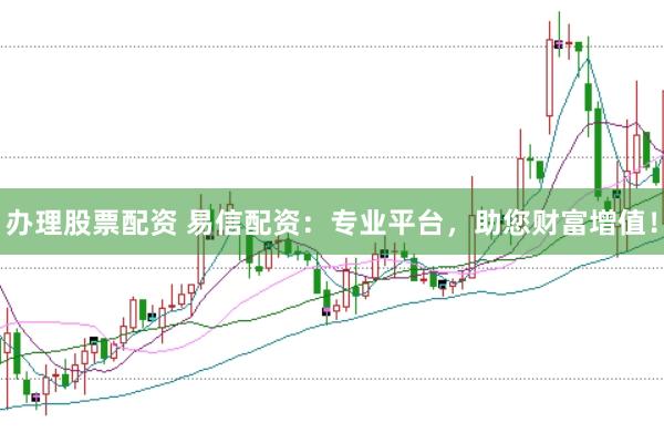 办理股票配资 易信配资：专业平台，助您财富增值！